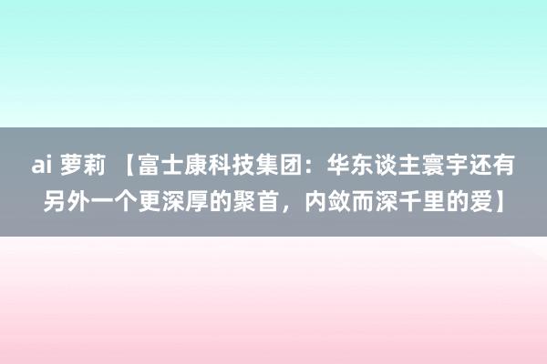 ai 萝莉 【富士康科技集团：华东谈主寰宇还有另外一个更深厚的聚首，内敛而深千里的爱】