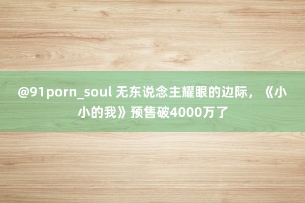 @91porn_soul 无东说念主耀眼的边际，《小小的我》预售破4000万了