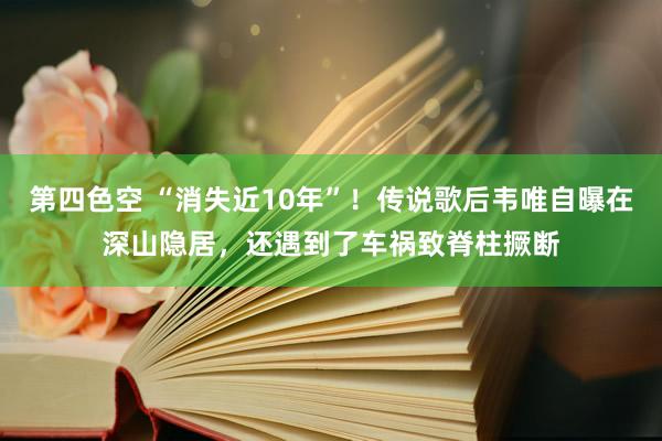 第四色空 “消失近10年”！传说歌后韦唯自曝在深山隐居，还遇到了车祸致脊柱撅断