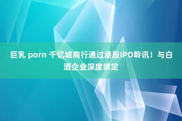 巨乳 porn 千亿城商行通过港股IPO聆讯！与白酒企业深度绑定