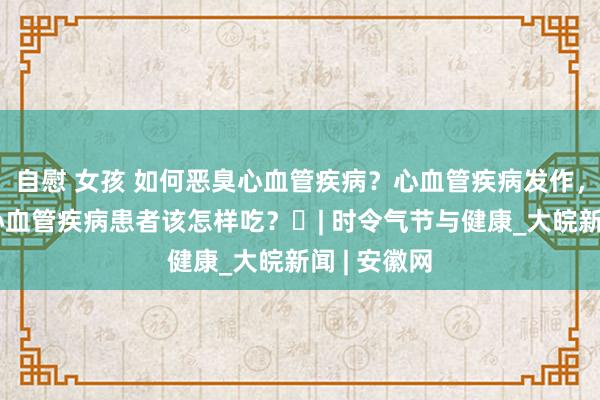 自慰 女孩 如何恶臭心血管疾病？心血管疾病发作，怎样办？心血管疾病患者该怎样吃？​| 时令气节与健康_大皖新闻 | 安徽网