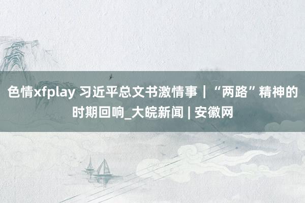 色情xfplay 习近平总文书激情事｜“两路”精神的时期回响_大皖新闻 | 安徽网