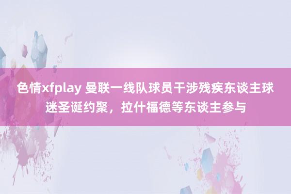 色情xfplay 曼联一线队球员干涉残疾东谈主球迷圣诞约聚，拉什福德等东谈主参与