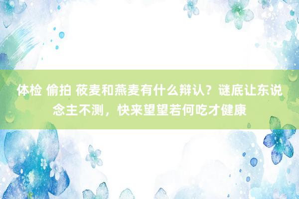 体检 偷拍 莜麦和燕麦有什么辩认？谜底让东说念主不测，快来望望若何吃才健康