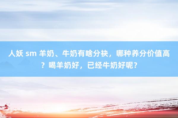 人妖 sm 羊奶、牛奶有啥分袂，哪种养分价值高？喝羊奶好，已经牛奶好呢？