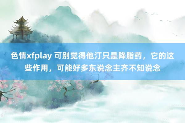 色情xfplay 可别觉得他汀只是降脂药，它的这些作用，可能好多东说念主齐不知说念