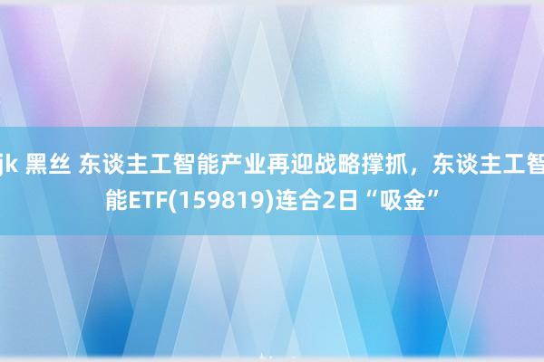 jk 黑丝 东谈主工智能产业再迎战略撑抓，东谈主工智能ETF(159819)连合2日“吸金”