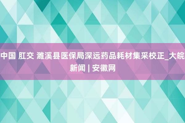 中国 肛交 濉溪县医保局深远药品耗材集采校正_大皖新闻 | 安徽网