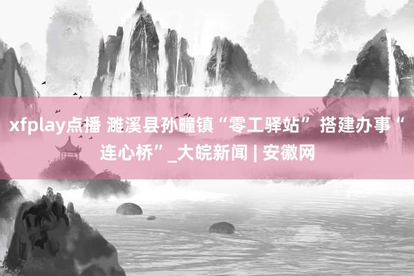 xfplay点播 濉溪县孙疃镇“零工驿站” 搭建办事“连心桥”_大皖新闻 | 安徽网