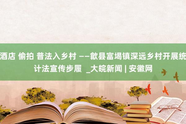 酒店 偷拍 普法入乡村 ——歙县富堨镇深远乡村开展统计法宣传步履  _大皖新闻 | 安徽网