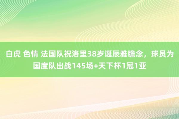 白虎 色情 法国队祝洛里38岁诞辰雅瞻念，球员为国度队出战145场+天下杯1冠1亚