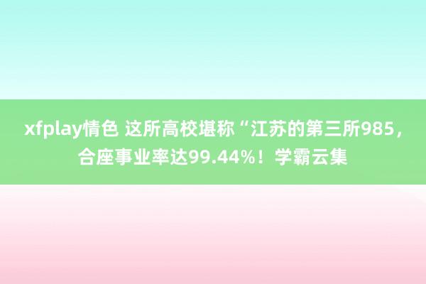 xfplay情色 这所高校堪称“江苏的第三所985，合座事业率达99.44%！学霸云集