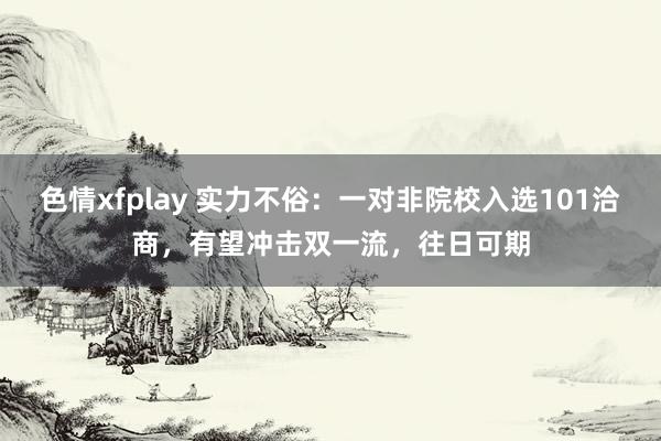 色情xfplay 实力不俗：一对非院校入选101洽商，有望冲击双一流，往日可期