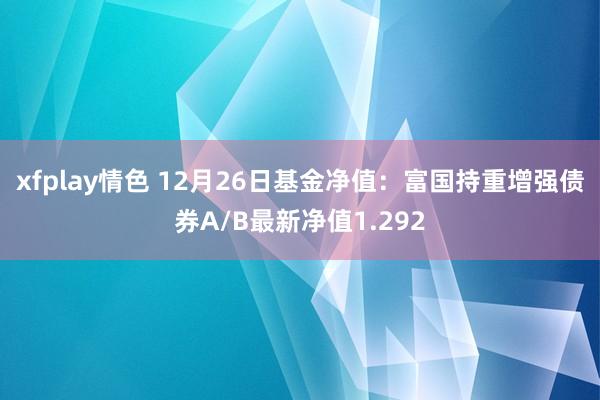 xfplay情色 12月26日基金净值：富国持重增强债券A/B最新净值1.292