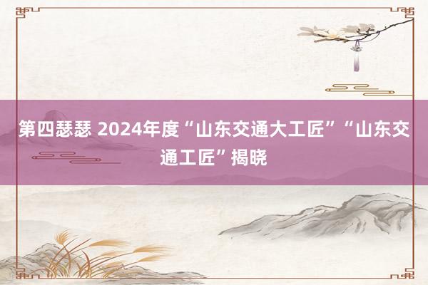 第四瑟瑟 2024年度“山东交通大工匠”“山东交通工匠”揭晓