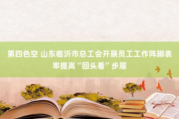 第四色空 山东临沂市总工会开展员工工作阵脚表率提高“回头看”步履