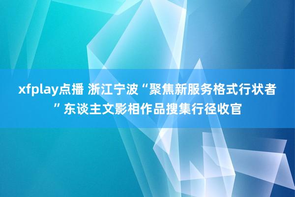 xfplay点播 浙江宁波“聚焦新服务格式行状者”东谈主文影相作品搜集行径收官