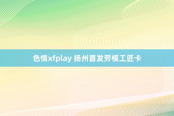 色情xfplay 扬州首发劳模工匠卡