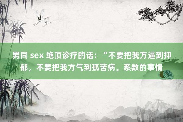 男同 sex 绝顶诊疗的话：“不要把我方逼到抑郁，不要把我方气到孤苦病。系数的事情