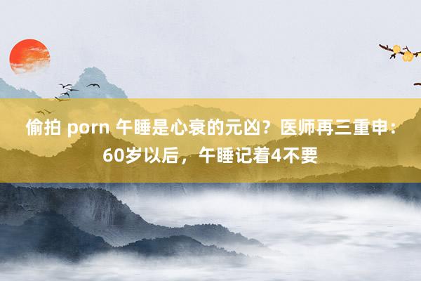 偷拍 porn 午睡是心衰的元凶？医师再三重申：60岁以后，午睡记着4不要