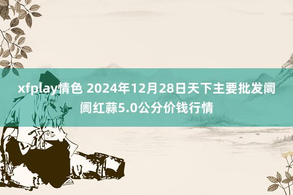 xfplay情色 2024年12月28日天下主要批发阛阓红蒜5.0公分价钱行情