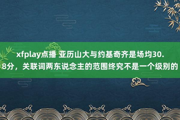 xfplay点播 亚历山大与约基奇齐是场均30.8分，关联词两东说念主的范围终究不是一个级别的