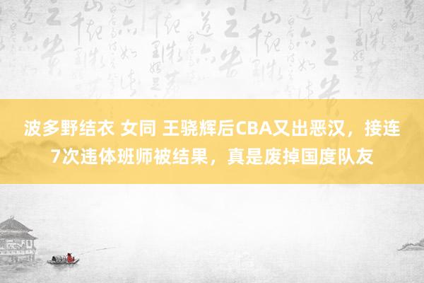 波多野结衣 女同 王骁辉后CBA又出恶汉，接连7次违体班师被结果，真是废掉国度队友