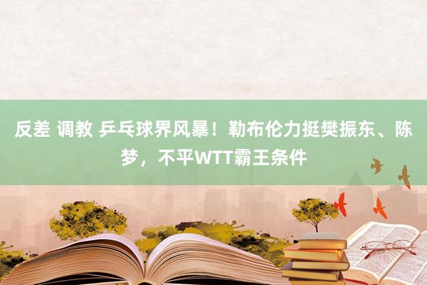 反差 调教 乒乓球界风暴！勒布伦力挺樊振东、陈梦，不平WTT霸王条件