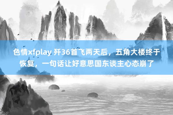 色情xfplay 歼36首飞两天后，五角大楼终于恢复，一句话让好意思国东谈主心态崩了