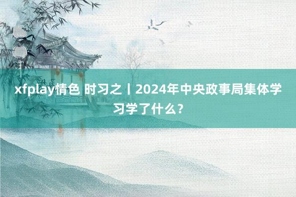 xfplay情色 时习之丨2024年中央政事局集体学习学了什么？