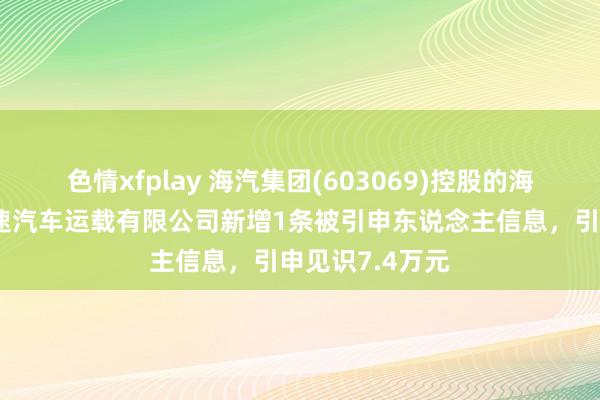 色情xfplay 海汽集团(603069)控股的海南琼粤纵贯快速汽车运载有限公司新增1条被引申东说念主信息，引申见识7.4万元