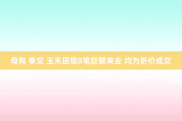 母狗 拳交 玉禾田现8笔巨额来去 均为折价成交