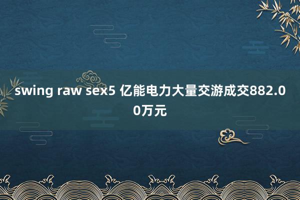 swing raw sex5 亿能电力大量交游成交882.00万元