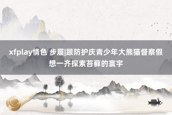 xfplay情色 步履|跟防护庆青少年大熊猫督察假想一齐探索苔藓的寰宇