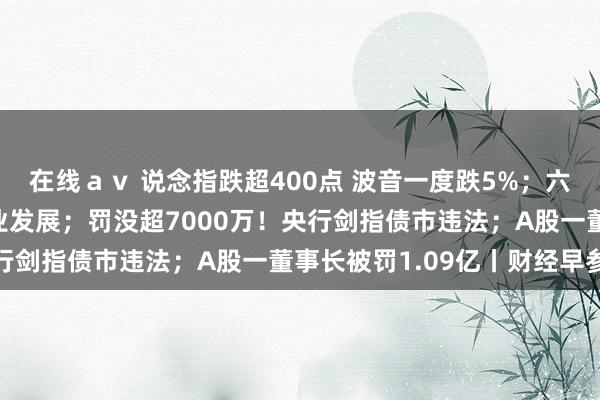 在线ａｖ 说念指跌超400点 波音一度跌5%；六部门发布！事关数据产业发展；罚没超7000万！央行剑指债市违法；A股一董事长被罚1.09亿丨财经早参