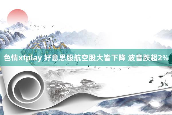 色情xfplay 好意思股航空股大皆下降 波音跌超2%