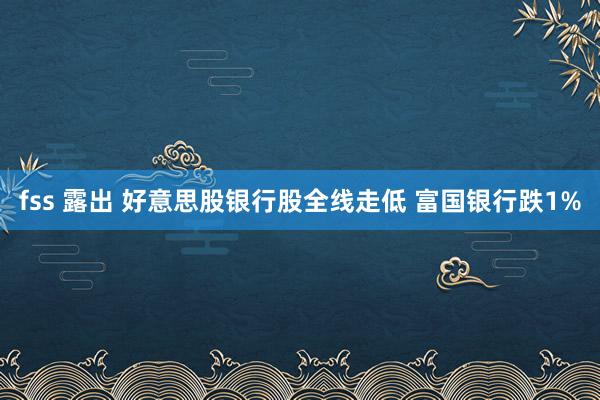 fss 露出 好意思股银行股全线走低 富国银行跌1%