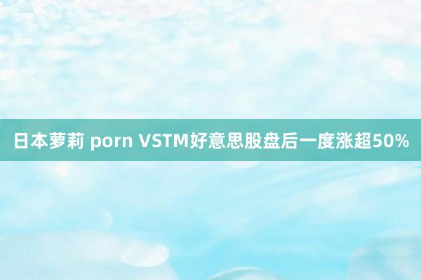 日本萝莉 porn VSTM好意思股盘后一度涨超50%