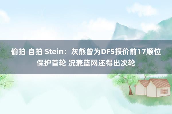 偷拍 自拍 Stein：灰熊曾为DFS报价前17顺位保护首轮 况兼篮网还得出次轮