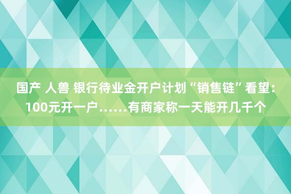 国产 人兽 银行待业金开户计划“销售链”看望：100元开一户……有商家称一天能开几千个