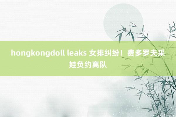 hongkongdoll leaks 女排纠纷！费多罗夫采娃负约离队