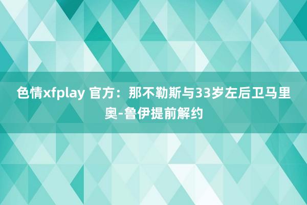 色情xfplay 官方：那不勒斯与33岁左后卫马里奥-鲁伊提前解约