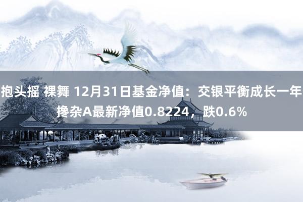 抱头摇 裸舞 12月31日基金净值：交银平衡成长一年搀杂A最新净值0.8224，跌0.6%