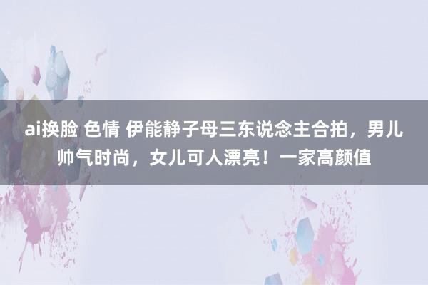 ai换脸 色情 伊能静子母三东说念主合拍，男儿帅气时尚，女儿可人漂亮！一家高颜值