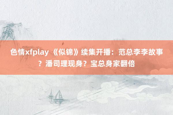 色情xfplay 《似锦》续集开播：范总李李故事？潘司理现身？宝总身家翻倍