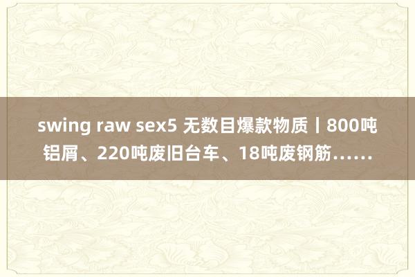 swing raw sex5 无数目爆款物质丨800吨铝屑、220吨废旧台车、18吨废钢筋……