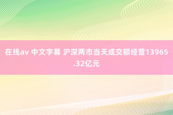 在线av 中文字幕 沪深两市当天成交额经营13965.32亿元