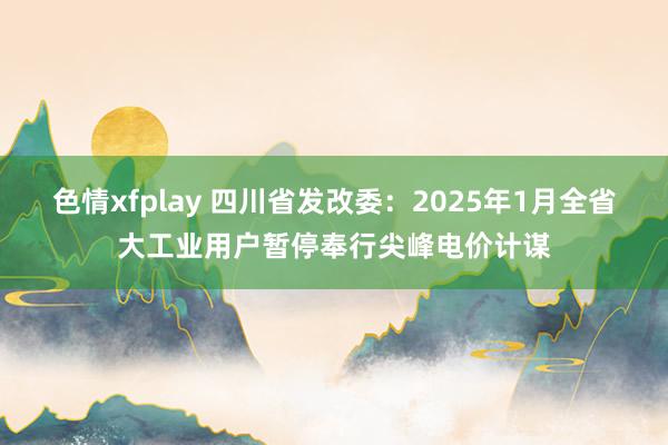 色情xfplay 四川省发改委：2025年1月全省大工业用户暂停奉行尖峰电价计谋