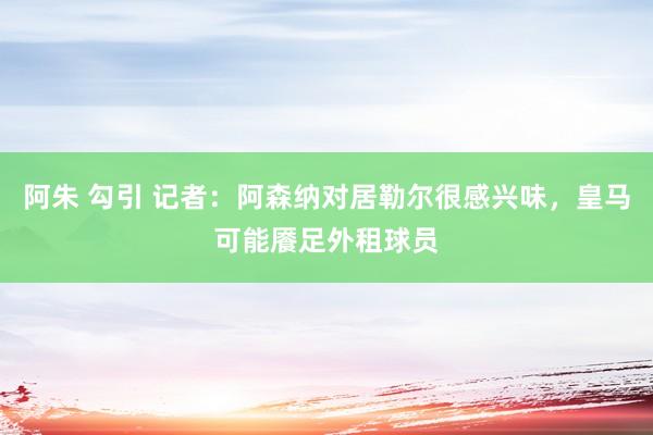 阿朱 勾引 记者：阿森纳对居勒尔很感兴味，皇马可能餍足外租球员