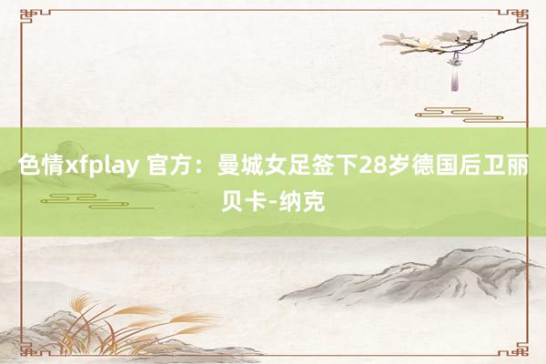 色情xfplay 官方：曼城女足签下28岁德国后卫丽贝卡-纳克